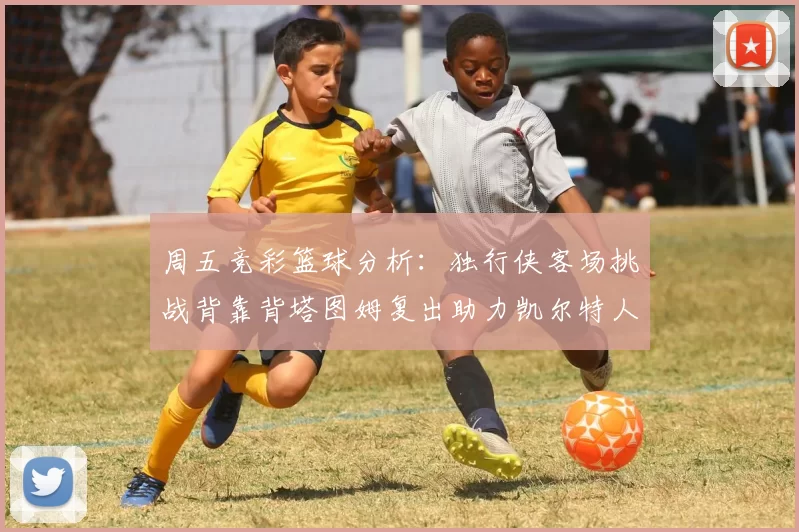 周五竞彩篮球分析：独行侠客场挑战背靠背塔图姆复出助力凯尔特人