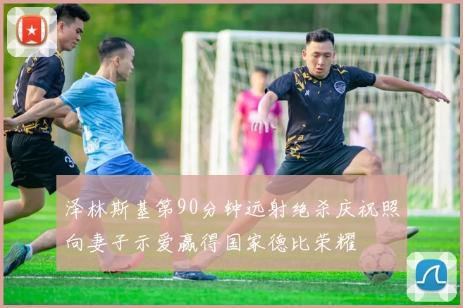 泽林斯基第90分钟远射绝杀庆祝照向妻子示爱赢得国家德比荣耀