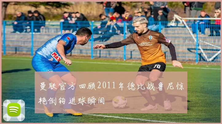 曼联官方回顾2011年德比战鲁尼惊艳倒钩进球瞬间
