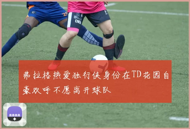 弗拉格热爱独行侠身份在TD花园自豪欢呼不愿离开球队