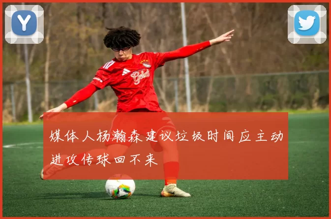 媒体人杨瀚森建议垃圾时间应主动进攻传球回不来