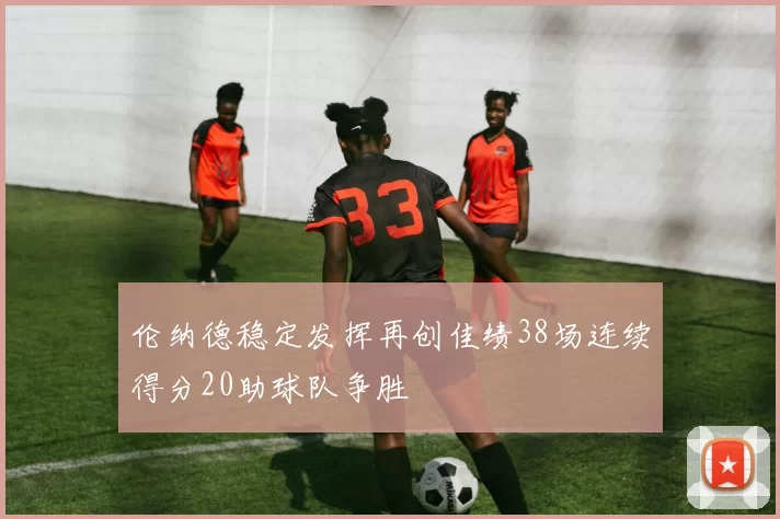 伦纳德稳定发挥再创佳绩38场连续得分20助球队争胜