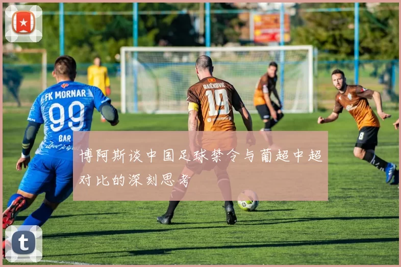博阿斯谈中国足球禁令与葡超中超对比的深刻思考