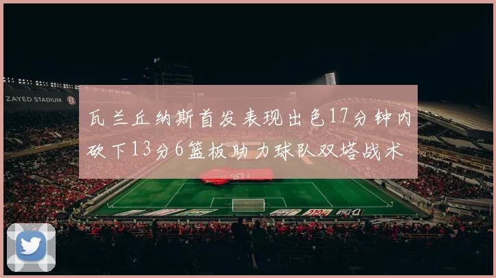 瓦兰丘纳斯首发表现出色17分钟内砍下13分6篮板助力球队双塔战术