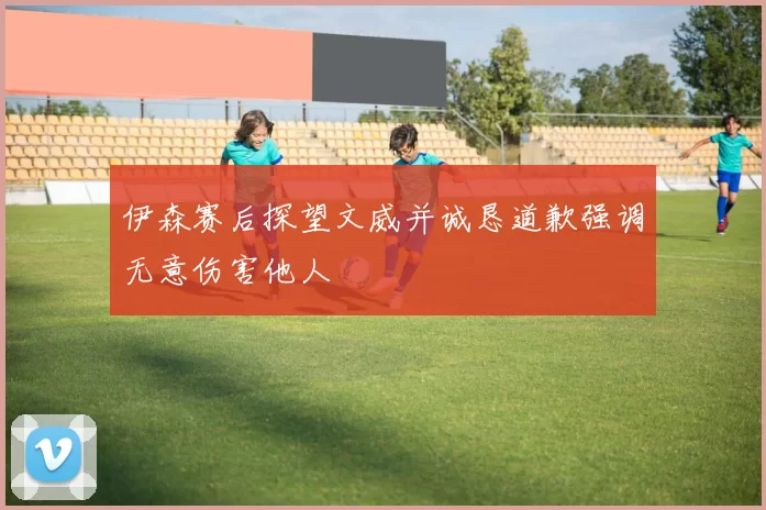 伊森赛后探望文威并诚恳道歉强调无意伤害他人