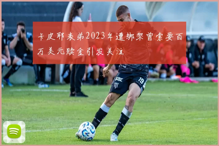 卡皮耶表弟2023年遭绑架曾索要百万美元赎金引发关注