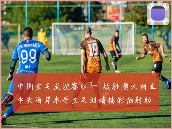 中国女足友谊赛以3-1战胜澳大利亚中央海岸水手女足刘靖精彩抽射助球队取胜