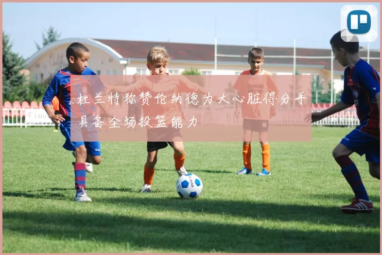 杜兰特称赞伦纳德为大心脏得分手具备全场投篮能力