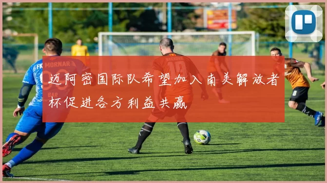 迈阿密国际队希望加入南美解放者杯促进各方利益共赢
