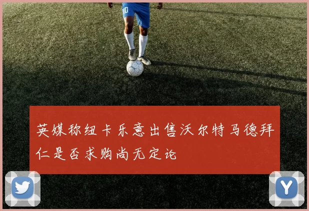 英媒称纽卡乐意出售沃尔特马德拜仁是否求购尚无定论