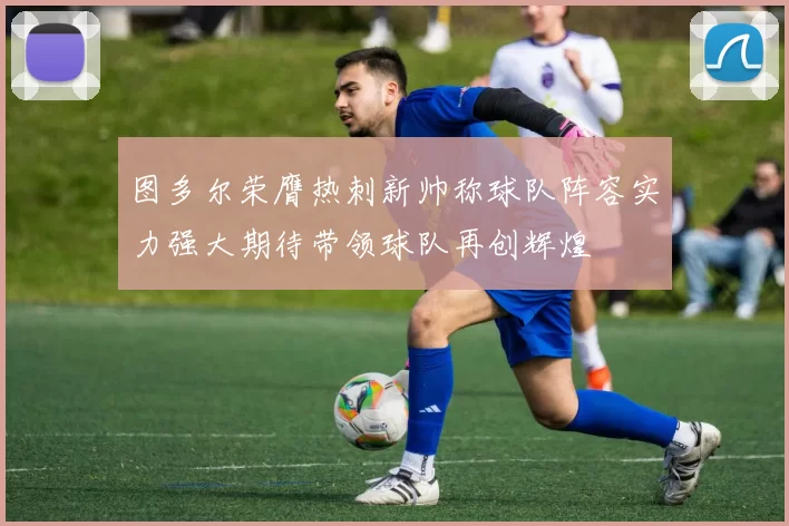 图多尔荣膺热刺新帅称球队阵容实力强大期待带领球队再创辉煌