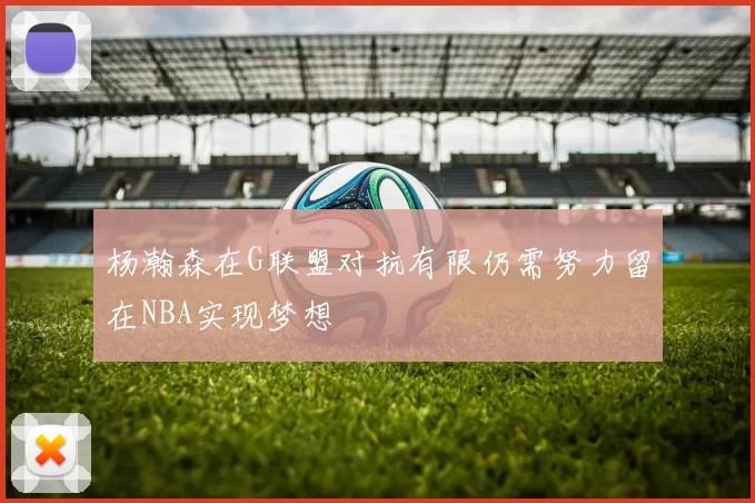 杨瀚森在G联盟对抗有限仍需努力留在NBA实现梦想