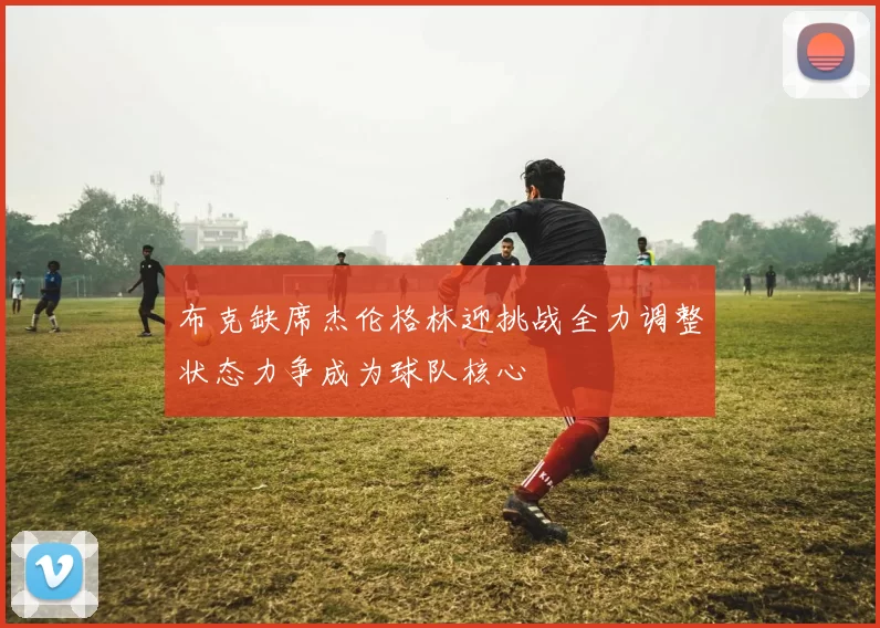布克缺席杰伦格林迎挑战全力调整状态力争成为球队核心