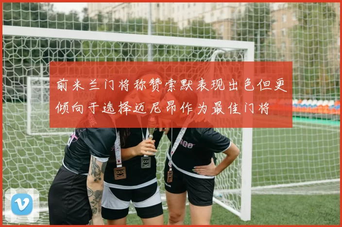 前米兰门将称赞索默表现出色但更倾向于选择迈尼昂作为最佳门将