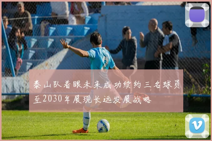 泰山队着眼未来成功续约三名球员至2030年展现长远发展战略