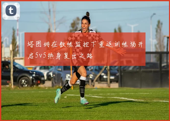 塔图姆在教练监控下重返训练场开启5v5热身复出之路